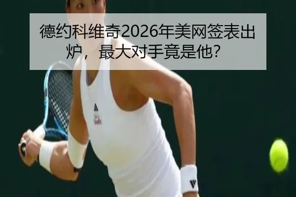 德约科维奇2026年美网签表出炉，最大对手竟是他？